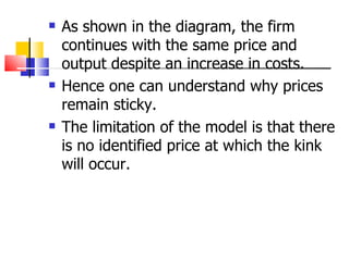 As shown in the diagram, the firm continues with the same price and output despite an increase in costs. Hence one can understand why prices remain sticky. The limitation of the model is that there is no identified price at which the kink will occur. 