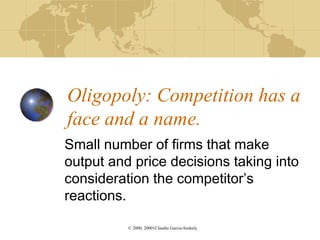 Oligopoly: Competition has a
face and a name.
Small number of firms that make
output and price decisions taking into
consideration the competitor’s
reactions.

          © 2000, 20001Claudia Garcia-Szekely
 
