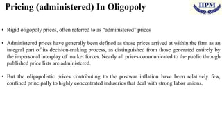 Pricing (administered) In Oligopoly
• Rigid oligopoly prices, often referred to as “administered” prices
• Administered prices have generally been defined as those prices arrived at within the firm as an
integral part of its decision-making process, as distinguished from those generated entirely by
the impersonal interplay of market forces. Nearly all prices communicated to the public through
published price lists are administered.
• But the oligopolistic prices contributing to the postwar inflation have been relatively few,
confined principally to highly concentrated industries that deal with strong labor unions.
 