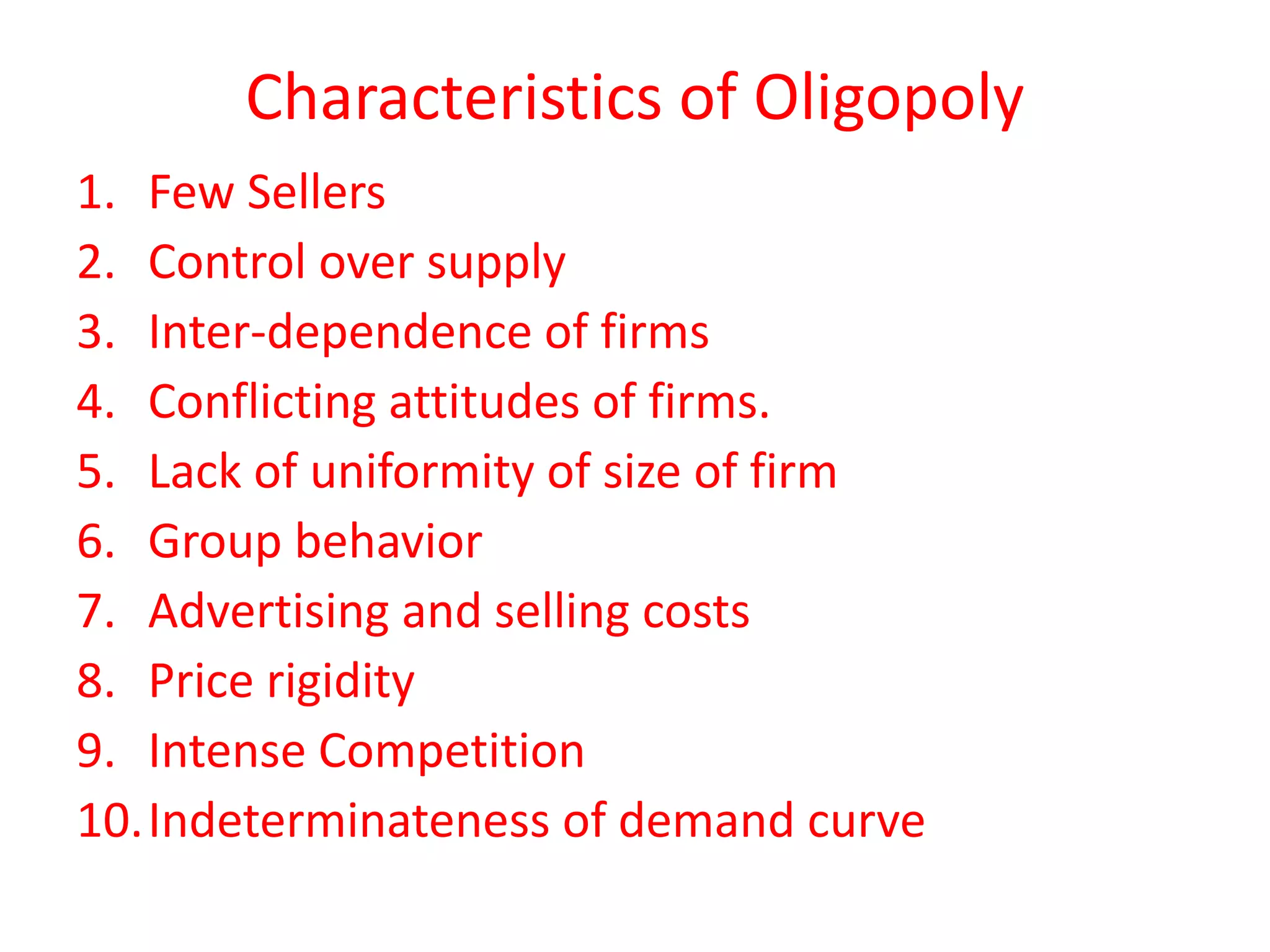 Characteristics of Oligopoly 
1. Few Sellers 
2. Control over supply 
3. Inter-dependence of firms 
4. Conflicting attitudes of firms. 
5. Lack of uniformity of size of firm 
6. Group behavior 
7. Advertising and selling costs 
8. Price rigidity 
9. Intense Competition 
10.Indeterminateness of demand curve 
 
