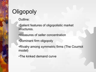 Oligopoly
Outline:
•Salient features of oligopolistic market
structures.
•Measures of seller concentration
•Dominant firm oligopoly
•Rivalry among symmetric firms (The Cournot
model)
•The kinked demand curve
 