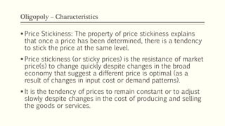 Oligopoly – Characteristics
▪ Price Stickiness: The property of price stickiness explains
that once a price has been determined, there is a tendency
to stick the price at the same level.
▪ Price stickiness (or sticky prices) is the resistance of market
price(s) to change quickly despite changes in the broad
economy that suggest a different price is optimal (as a
result of changes in input cost or demand patterns).
▪ It is the tendency of prices to remain constant or to adjust
slowly despite changes in the cost of producing and selling
the goods or services.
 