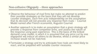 Non-collusive Oligopoly – three approaches
▪ Observe the behaviour of rival firms but make no attempt to predict
their possible strategies on the basis that they will not develop
counter strategies. each firm acts independently on the assumption
that its decision will not provoke any response from rivals – Cournot
Model named after French economist, Augustin Cournot
▪ Another approach is to make an assumption that a given strategy will
provoke a response from competitor firms, and assess the nature of
the response using past experience. This is the basis of the kinked
demand curve model, in which it is assumed that any price cut by one
oligopolist will induce all others to do likewise, whilst a similar price
increase would not be matched.
▪ Formulate a strategy and try to anticipate how rivals are most likely to
react, and be prepared with suitable counter measures.
 