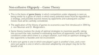 Non-collusive Oligopoly – Game Theory
▪ This is the basis of game theory in which competition under oligopoly is seen as
being similar to a game of chess in which every potential move must be regarded as
a strategy, and possible reactive moves by opponents and subsequent counter-
moves must all be carefully considered.
▪ The application of the theory of games to economics was first introduced in 1944 by
J. von Neuman and O. Morgenstern.
▪ Game theory involves the study of optimal strategies to maximise payoffs, taking
into account the risks involved in estimating reactions of opponents, and also the
conditions under which there is a unique solution, such that an optimum strategy for
two opponents is feasible and not inconsistent
▪ A zero-sum game is one in which one player's gain is another's loss, and a non-
zero-sum game is one in which a decision adopted by one player may be to the
benefit of all.
 