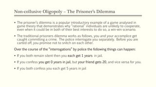 Non-collusive Oligopoly – The Prisoner’s Dilemma
▪ The prisoner’s dilemma is a popular introductory example of a game analysed in
game theory that demonstrates why “rational” individuals are unlikely to cooperate,
even when it could be in both of their best interests to do so, a win-win scenario.
▪ The traditional prisoners dilemma works as follows, you and your accomplice get
caught committing a crime. The police interrogate you separately. Before you are
carted off, you promise not to snitch on each other.
Over the course of the “interrogations” by police the following things can happen:
▪ If you both remain silent then you each get 1 years in jail.
▪ If you confess you get 0 years in jail, but your friend gets 20, and vice versa for you.
▪ If you both confess you each get 5 years in jail
 
