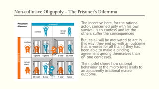 Non-collusive Oligopoly – The Prisoner’s Dilemma
The incentive here, for the rational
actor, concerned only with his own
survival, is to confess and let the
others suffer the consequences
But, as all will be motivated to act in
this way, they end up with an outcome
that is worse for all than if they had
been able to make a binding
agreement among themselves than
on-one confesses.
The model shows how rational
behaviour at the micro-level leads to
an apparently irrational macro
outcome.
 