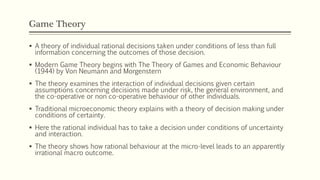 Game Theory
▪ A theory of individual rational decisions taken under conditions of less than full
information concerning the outcomes of those decision.
▪ Modern Game Theory begins with The Theory of Games and Economic Behaviour
(1944) by Von Neumann and Morgenstern
▪ The theory examines the interaction of individual decisions given certain
assumptions concerning decisions made under risk, the general environment, and
the co-operative or non co-operative behaviour of other individuals.
▪ Traditional microeconomic theory explains with a theory of decision making under
conditions of certainty.
▪ Here the rational individual has to take a decision under conditions of uncertainty
and interaction.
▪ The theory shows how rational behaviour at the micro-level leads to an apparently
irrational macro outcome.
 
