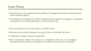 Game Theory
▪ Game theory is the mathematical modelling of strategic interaction among rational
(and irrational) agents.
▪ It includes the modelling of conflict among nations, political campaigns, competition
among firms and trading behaviour in stock markets etc.
▪ Zero-sum game: one person’s gain is another’s loss
▪ Non-zero sum: where all players may gain from an individual decision
▪ Cooperative: where collusion is possible
▪ Non-cooperative: where non-collusion or antipathy is the rule - how intelligent
individuals interact with one another in an effort to achieve their own goals
 