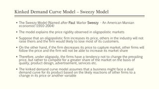 Kinked Demand Curve Model – Sweezy Model
▪ The Sweezy Model (Named after Paul Marlor Sweezy - An American Marxian
economist (1910-2004)
▪ The model explains the price rigidity observed in oligopolistic markets
▪ Suppose that an oligopolistic firm increases its price, others in the industry will not
raise theirs and the firm would likely to lose most of its customers.
▪ On the other hand, if the firm decreases its price to capture market, other firms will
follow the price and the firm will not be able to increase its market share
▪ Therefore, under oligopoly, the firms have a tendency not to change the prevailing
price, but rather to compete for a greater share of the market on the basis of
quality, product design, advertisement, services etc.
▪ The kinked demand curve model assumes that a business might face a dual
demand curve for its product based on the likely reactions of other firms to a
change in its price or another variable
 