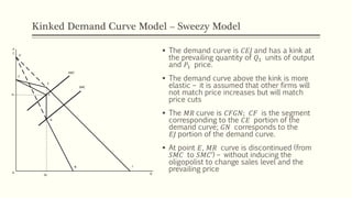 Kinked Demand Curve Model – Sweezy Model
▪ The demand curve is 𝐶𝐸𝐽 and has a kink at
the prevailing quantity of 𝑄1 units of output
and 𝑃1 price.
▪ The demand curve above the kink is more
elastic – it is assumed that other firms will
not match price increases but will match
price cuts
▪ The 𝑀𝑅 curve is 𝐶𝐹𝐺𝑁; 𝐶𝐹 is the segment
corresponding to the 𝐶𝐸 portion of the
demand curve; 𝐺𝑁 corresponds to the
𝐸𝐽 portion of the demand curve.
▪ At point 𝐸, 𝑀𝑅 curve is discontinued (from
𝑆𝑀𝐶 to 𝑆𝑀𝐶’) – without inducing the
oligopolist to change sales level and the
prevailing price
P
C
SMC’
SMC
C
E
F
G
N
Q
J
H
0
Q1
P1
 