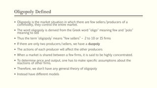 Oligopoly Defined
▪ Oligopoly is the market situation in which there are few sellers/producers of a
commodity, they control the entire market.
▪ The word oligopoly is derived from the Greek word "oligo" meaning few and "polo"
meaning to sell
▪ Thus the term ‘oligopoly’ means “few sellers” – 2 to 10 or 15 firms
▪ If there are only two producers/sellers, we have a duopoly
▪ The actions of each producer will affect the other producers
▪ When a market is shared between a few firms, it is said to be highly concentrated.
▪ To determine price and output, one has to make specific assumptions about the
reactions of other firms.
▪ Therefore, we don’t have any general theory of oligopoly
▪ Instead have different models
 