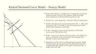 Kinked Demand Curve Model – Sweezy Model
▪ Even when there is a large rise in marginal cost, price
tends to stick close to its original, given the high
price elasticity of demand for any price rise.
▪ At price 𝑃1, and output 𝑄1, revenue will be maximised.
▪ Profits will always be maximised when 𝑀𝐶 = 𝑀𝑅, and
so long as 𝑀𝐶 cuts 𝑀𝑅 in its vertical portion, then
profit maximisation is still at𝑃1.
▪ IF 𝑀𝐶 changes in the vertical portion of the 𝑀𝑅
curve, price still sticks at 𝑃1
▪ If 𝑀𝐶 moves out of the vertical portion, the effect on
price is minimal, and consumers will not gain the
benefit of any cost reduction.
▪ Equilibrium of the firm is defined by the point of the
kink because at any point to the left of the kink 𝑀𝐶
is below the 𝑀𝑅, while to the right of the kink 𝑀𝐶 is
larger than the 𝑀𝑅
P
C
SMC’
SMC
C
E
F
G
N
Q
J
H
0
Q1
P1
 
