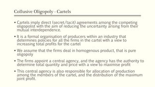 Collusive Oligopoly - Cartels
▪ Cartels imply direct (secret/tacit) agreements among the competing
oligopolist with the aim of reducing the uncertainty arising from their
mutual interdependence.
▪ It is a formal organisation of producers within an industry that
determines policies for all the firms in the cartel with a view to
increasing total profits for the cartel
▪ We assume that the firms deal in homogenous product, that is pure
oligopoly
▪ The firms appoint a central agency, and the agency has the authority to
determine total quantity and price with a view to maximise profit
▪ This central agency is also responsible for allocation of production
among the members of the cartel, and the distribution of the maximum
joint profit.
 