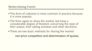 Market-sharing Cartels
▪ This form of collusion is more common in practice because
it is more popular.
▪ The firms agree to share the market, but keep a
considerable degree of freedom concerning the style of
their output, their selling activities and other decisions.
▪ There are two basic methods for sharing the market:
non-price competition and determination of quotas.
 