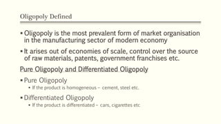Oligopoly Defined
▪ Oligopoly is the most prevalent form of market organisation
in the manufacturing sector of modern economy
▪ It arises out of economies of scale, control over the source
of raw materials, patents, government franchises etc.
Pure Oligopoly and Differentiated Oligopoly
▪ Pure Oligopoly
▪ If the product is homogeneous – cement, steel etc.
▪ Differentiated Oligopoly
▪ If the product is differentiated – cars, cigarettes etc
 