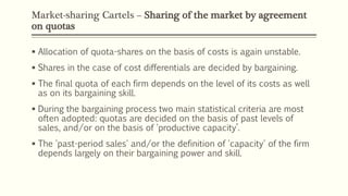 Market-sharing Cartels – Sharing of the market by agreement
on quotas
▪ Allocation of quota-shares on the basis of costs is again unstable.
▪ Shares in the case of cost differentials are decided by bargaining.
▪ The final quota of each firm depends on the level of its costs as well
as on its bargaining skill.
▪ During the bargaining process two main statistical criteria are most
often adopted: quotas are decided on the basis of past levels of
sales, and/or on the basis of 'productive capacity’.
▪ The 'past-period sales' and/or the definition of 'capacity' of the firm
depends largely on their bargaining power and skill.
 