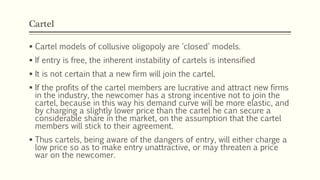 Cartel
▪ Cartel models of collusive oligopoly are 'closed' models.
▪ If entry is free, the inherent instability of cartels is intensified
▪ It is not certain that a new firm will join the cartel.
▪ If the profits of the cartel members are lucrative and attract new firms
in the industry, the newcomer has a strong incentive not to join the
cartel, because in this way his demand curve will be more elastic, and
by charging a slightly lower price than the cartel he can secure a
considerable share in the market, on the assumption that the cartel
members will stick to their agreement.
▪ Thus cartels, being aware of the dangers of entry, will either charge a
low price so as to make entry unattractive, or may threaten a price
war on the newcomer.
 