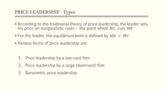 PRICE LEADERSHIP - Types
▪ According to the traditional theory of price leadership, the leader sets
his price on marginalistic rules – the point where 𝑀𝐶 cuts 𝑀𝑅
▪ For the leader, the equilibrium level is defined by 𝑀𝑅 = 𝑀𝐶
▪ Various forms of price leadership are:
1. Price leadership by a low-cost firm
2. Price leadership by a large (dominant) firm
3. Barometric price leadership
 