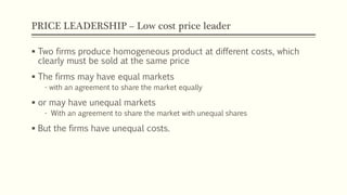 PRICE LEADERSHIP – Low cost price leader
▪ Two firms produce homogeneous product at different costs, which
clearly must be sold at the same price
▪ The firms may have equal markets
- with an agreement to share the market equally
▪ or may have unequal markets
- With an agreement to share the market with unequal shares
▪ But the firms have unequal costs.
 