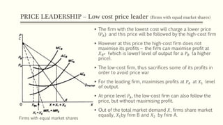 PRICE LEADERSHIP – Low cost price leader (Firms with equal market shares)
▪ The firm with the lowest cost will charge a lower price
(𝑃𝐴) and this price will be followed by the high-cost firm
▪ However at this price the high-cost firm does not
maximise its profits – the firm can maximise profit at
𝑋 𝐵 𝑒 (which is lower) level of output for a 𝑃𝐵 (a higher
price).
▪ The low-cost firm, thus sacrifices some of its profits in
order to avoid price war
▪ For the leading firm, maximises profits at 𝑃𝐴 at 𝑋1 level
of output.
▪ At price level 𝑃𝐴, the low-cost firm can also follow the
price, but without maximising profit.
▪ Out of the total market demand 𝑋, firms share market
equally, 𝑋1by frim B and 𝑋2 by frim A.
Firms with equal market shares
 