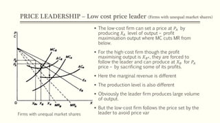 PRICE LEADERSHIP – Low cost price leader (Firms with unequal market shares)
Firms with unequal market shares
▪ The low-cost firm can set a price at 𝑃𝐴 by
producing 𝑋𝐴 level of output – profit
maximisation output where MC cuts MR from
below.
▪ For the high-cost firm though the profit
maximising output is 𝑋 𝐵 𝑒, they are forced to
follow the leader and can produce at 𝑋 𝐵 for 𝑃𝐴
price – by sacrificing some of its profits.
▪ Here the marginal revenue is different
▪ The production level is also different
▪ Obviously the leader firm produces large volume
of output.
▪ But the low-cost firm follows the price set by the
leader to avoid price var
 
