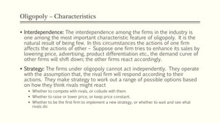 Oligopoly – Characteristics
▪ Interdependence: The interdependence among the firms in the industry is
one among the most important characteristic feature of oligopoly. It is the
natural result of being few. In this circumstances the actions of one firm
affects the actions of other – Suppose one firm tries to enhance its sales by
lowering price, advertising, product differentiation etc., the demand curve of
other firms will shift down; the other firms react accordingly.
▪ Strategy: The firms under oligopoly cannot act independently. They operate
with the assumption that, the rival firm will respond according to their
actions. They make strategy to work out a range of possible options based
on how they think rivals might react
▪ Whether to compete with rivals, or collude with them.
▪ Whether to raise or lower price, or keep price constant.
▪ Whether to be the first firm to implement a new strategy, or whether to wait and see what
rivals do
 