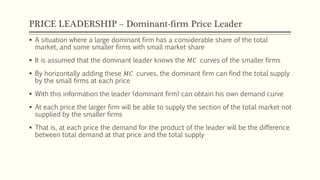 PRICE LEADERSHIP – Dominant-firm Price Leader
▪ A situation where a large dominant firm has a considerable share of the total
market, and some smaller firms with small market share
▪ It is assumed that the dominant leader knows the 𝑀𝐶 curves of the smaller firms
▪ By horizontally adding these 𝑀𝐶 curves, the dominant firm can find the total supply
by the small firms at each price
▪ With this information the leader (dominant firm) can obtain his own demand curve
▪ At each price the larger firm will be able to supply the section of the total market not
supplied by the smaller firms
▪ That is, at each price the demand for the product of the leader will be the difference
between total demand at that price and the total supply
 