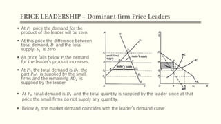 PRICE LEADERSHIP – Dominant-firm Price Leaders
▪ At 𝑃3 total demand is 𝐷3 and the total quantity is supplied by the leader since at that
price the small firms do not supply any quantity.
▪ Below 𝑃3 the market demand coincides with the leader’s demand curve
▪ At 𝑃1 price the demand for the
product of the leader will be zero.
▪ At this price the difference between
total demand, 𝐷 and the total
supply, 𝑆1 is zero
▪ As price falls below 𝑃1the demand
for the leader’s product increases.
▪ At 𝑃2, the total demand is 𝐷2; the
part 𝑃2 𝐴 is supplied by the small
firms and the remaining 𝐴𝐷2 is
supplied by the leader
 