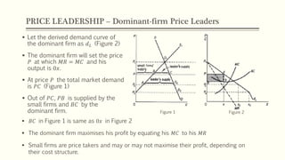 PRICE LEADERSHIP – Dominant-firm Price Leaders
▪ 𝐵𝐶 in Figure 1 is same as 0𝑥 in Figure 2
▪ The dominant firm maximises his profit by equating his 𝑀𝐶 to his 𝑀𝑅
▪ Small firms are price takers and may or may not maximise their profit, depending on
their cost structure.
▪ Let the derived demand curve of
the dominant firm as 𝑑 𝐿 (Figure 2)
▪ The dominant firm will set the price
𝑃 at which 𝑀𝑅 = 𝑀𝐶 and his
output is 0𝑥.
▪ At price 𝑃 the total market demand
is 𝑃𝐶 (Figure 1)
▪ Out of 𝑃𝐶, 𝑃𝐵 is supplied by the
small firms and 𝐵𝐶 by the
dominant firm. Figure 1 Figure 2
 
