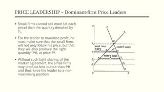 PRICE LEADERSHIP – Dominant-firm Price Leaders
▪ Small firms cannot sell more (at each
price) than the quantity denoted by
𝑆1.
▪ For the leader to maximise profit, he
must make sure that the small firms
will not only follow his price, but that
they will also produce the right
quantity (𝑃𝐵, at price 𝑃).
▪ Without such tight sharing of the
market agreement, the small firms
may produce less output than 𝑃𝐵
and thus force the leader to a non-
maximising position
 