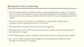 Barometric Price Leadership
▪ All firms will be agreed to follow (exactly or approximately) the changes of the price
of a firm which is considered to have a good knowledge of the prevailing conditions
in the market and can forecast better than the others the future developments in the
market.
▪ The firm chosen as the leader is considered as a barometer, reflecting the
conditions of the ongoing economic environment
▪ The barometric firm need not be a low-cost or large firm
▪ The barometric firm has the property of having the quality of a good forecaster of
the economic changes.
▪ A firm belonging to another industry may also be chosen as the barometric leader
▪ Eg., a firm in steel industry may be agreed as the (barometric) leader for price
changes in the motor-car industry.
 