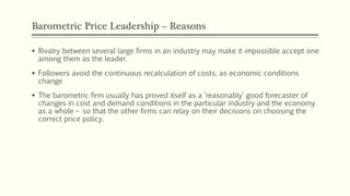 Barometric Price Leadership – Reasons
▪ Rivalry between several large firms in an industry may make it impossible accept one
among them as the leader.
▪ Followers avoid the continuous recalculation of costs, as economic conditions
change
▪ The barometric firm usually has proved itself as a ‘reasonably’ good forecaster of
changes in cost and demand conditions in the particular industry and the economy
as a whole – so that the other firms can relay on their decisions on choosing the
correct price policy.
 