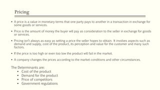 Pricing
▪ A price is a value in monetary terms that one party pays to another in a transaction in exchange for
some goods or services.
▪ Price is the amount of money the buyer will pay as consideration to the seller in exchange for goods
or services.
▪ Pricing isn’t always as easy as setting a price the seller hopes to obtain. It involves aspects such as
demand and supply, cost of the product, its perception and value for the customer and many such
factors.
▪ If the price is too high or even too low the product will fail in the market.
▪ A company changes the prices according to the market conditions and other circumstances.
The Determinants are:
▪ Cost of the product
▪ Demand for the product
▪ Price of competitors
▪ Government regulations
 