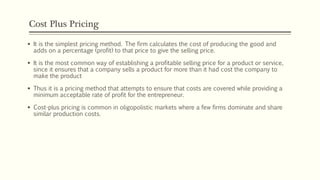 Cost Plus Pricing
▪ It is the simplest pricing method. The firm calculates the cost of producing the good and
adds on a percentage (profit) to that price to give the selling price.
▪ It is the most common way of establishing a profitable selling price for a product or service,
since it ensures that a company sells a product for more than it had cost the company to
make the product
▪ Thus it is a pricing method that attempts to ensure that costs are covered while providing a
minimum acceptable rate of profit for the entrepreneur.
▪ Cost-plus pricing is common in oligopolistic markets where a few firms dominate and share
similar production costs.
 