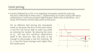 Limit pricing
▪ A policy followed by a firm in an oligopoly/monopoly market by reducing
the price sufficiently to deter entry – implementing such policy along with heavy
advertising or continuous product differentiation make entry unattractive. As a
result, the entrants cannot make profit at that price
For an effective limit pricing, the monopolist
needs to decrease the price to the point where
a new firm will not be able to make any profit
on entering the market. By reducing the price
to 𝑃0 , the new firm sacrifices supernormal
profit in the short-run. But, the price is low
enough to discourage a new firm entering. At
𝑃1, a new firm faces average costs higher than
the market price
LRACProfit Margin
New firm
Existing firm
P1
P0
Q1
Q0
P
Q0
 