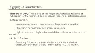 Oligopoly – Characteristics
▪ Barriers to Entry: This is one of the major characteristic features of
Oligopoly. Entry restricted due to natural reasons or artificial reasons
▪ Natural Barriers:
Economies of scale – economies of large scale production
Ownership or control of key scarce resources
High set up cost – high initial cost deters others to enter into the
market
▪ Artificial Barriers:
Predatory Pricing – the firms deliberately price push down
drastically to prevent others from entering into the market.
 