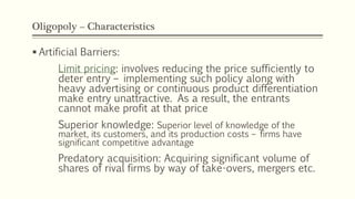 Oligopoly – Characteristics
▪ Artificial Barriers:
Limit pricing: involves reducing the price sufficiently to
deter entry – implementing such policy along with
heavy advertising or continuous product differentiation
make entry unattractive. As a result, the entrants
cannot make profit at that price
Superior knowledge: Superior level of knowledge of the
market, its customers, and its production costs – firms have
significant competitive advantage
Predatory acquisition: Acquiring significant volume of
shares of rival firms by way of take-overs, mergers etc.
 