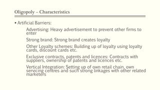 Oligopoly – Characteristics
▪ Artificial Barriers:
Advertising: Heavy advertisement to prevent other firms to
enter
Strong brand: Strong brand creates loyalty
Other Loyalty schemes: Building up of loyalty using loyalty
cards, discount cards etc.
Exclusive contracts, patents and licences: Contracts with
suppliers, ownership of patents and licences etc.
Vertical Integration: Setting up of own retail chain, own
servicing centres and such strong linkages with other related
marketers
 