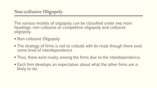 Non-collusive Oligopoly
The various models of oligopoly can be classified under two main
headings: non-collusive or competitive oligopoly and collusive
oligopoly.
▪ Non-collusive Oligopoly
▪ The strategy of firms is not to collude with its rivals though there exist
some level of interdependence
▪ Thus, there exist rivalry among the firms due to the interdependence.
▪ Each firm develops an expectation about what the other firms are is
likely to do.
 