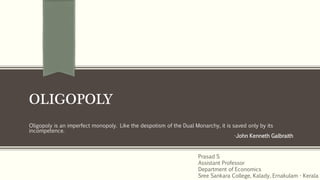 OLIGOPOLY
Oligopoly is an imperfect monopoly. Like the despotism of the Dual Monarchy, it is saved only by its
incompetence.
-John Kenneth Galbraith
Prasad S
Assistant Professor
Department of Economics
Sree Sankara College, Kalady, Ernakulam - Kerala
 
