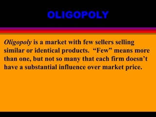 OLIGOPOLY
Oligopoly is a market with few sellers selling
similar or identical products. “Few” means more
than one, but not so many that each firm doesn’t
have a substantial influence over market price.
 