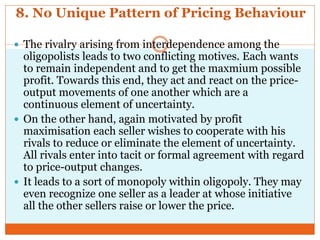 8. No Unique Pattern of Pricing Behaviour
 The rivalry arising from interdependence among the
oligopolists leads to two conflicting motives. Each wants
to remain independent and to get the maxmium possible
profit. Towards this end, they act and react on the price-
output movements of one another which are a
continuous element of uncertainty.
 On the other hand, again motivated by profit
maximisation each seller wishes to cooperate with his
rivals to reduce or eliminate the element of uncertainty.
All rivals enter into tacit or formal agreement with regard
to price-output changes.
 It leads to a sort of monopoly within oligopoly. They may
even recognize one seller as a leader at whose initiative
all the other sellers raise or lower the price.
 