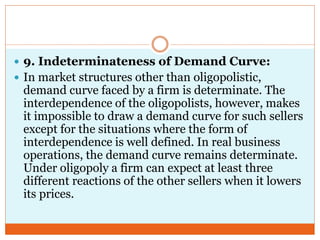  9. Indeterminateness of Demand Curve:
 In market structures other than oligopolistic,
demand curve faced by a firm is determinate. The
interdependence of the oligopolists, however, makes
it impossible to draw a demand curve for such sellers
except for the situations where the form of
interdependence is well defined. In real business
operations, the demand curve remains determinate.
Under oligopoly a firm can expect at least three
different reactions of the other sellers when it lowers
its prices.
 