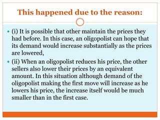 This happened due to the reason:
 (i) It is possible that other maintain the prices they
had before. In this case, an oligopolist can hope that
its demand would increase substantially as the prices
are lowered,
 (ii) When an oligopolist reduces his price, the other
sellers also lower their prices by an equivalent
amount. In this situation although demand of the
oligopolist making the first move will increase as he
lowers his price, the increase itself would be much
smaller than in the first case.
 
