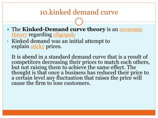 10.kinked demand curve
 The Kinked-Demand curve theory is an economic
theory regarding oligopoly
• Kinked demand was an initial attempt to
explain sticky prices.
It is abend in a standard demand curve that is a result of
competitors decreasing their prices to match each others,
but not raising them to achieve the same effect. The
thought is that once a business has reduced their price to
a certain level any fluctuation that raises the price will
cause the firm to lose customers.
 