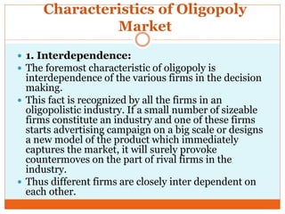 Characteristics of Oligopoly
Market
 1. Interdependence:
 The foremost characteristic of oligopoly is
interdependence of the various firms in the decision
making.
 This fact is recognized by all the firms in an
oligopolistic industry. If a small number of sizeable
firms constitute an industry and one of these firms
starts advertising campaign on a big scale or designs
a new model of the product which immediately
captures the market, it will surely provoke
countermoves on the part of rival firms in the
industry.
 Thus different firms are closely inter dependent on
each other.
 