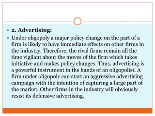  2. Advertising:
 Under oligopoly a major policy change on the part of a
firm is likely to have immediate effects on other firms in
the industry. Therefore, the rival firms remain all the
time vigilant about the moves of the firm which takes
initiative and makes policy changes. Thus, advertising is
a powerful instrument in the hands of an oligopolist. A
firm under oligopoly can start an aggressive advertising
campaign with the intention of capturing a large part of
the market. Other firms in the industry will obviously
resist its defensive advertising.
 