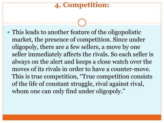 4. Competition:
 This leads to another feature of the oligopolistic
market, the presence of competition. Since under
oligopoly, there are a few sellers, a move by one
seller immediately affects the rivals. So each seller is
always on the alert and keeps a close watch over the
moves of its rivals in order to have a counter-move.
This is true competition, “True competition consists
of the life of constant struggle, rival against rival,
whom one can only find under oligopoly.”
 