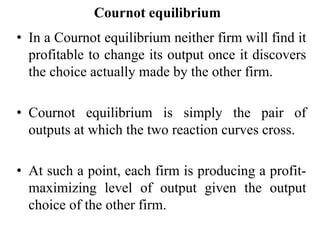 Cournot equilibrium
• In a Cournot equilibrium neither firm will find it
profitable to change its output once it discovers
the choice actually made by the other firm.
• Cournot equilibrium is simply the pair of
outputs at which the two reaction curves cross.
• At such a point, each firm is producing a profit-
maximizing level of output given the output
choice of the other firm.
 