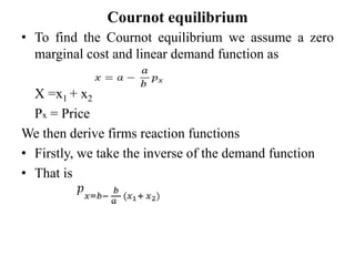 Cournot equilibrium
• To find the Cournot equilibrium we assume a zero
marginal cost and linear demand function as
X =x1 + x2
Px = Price
We then derive firms reaction functions
• Firstly, we take the inverse of the demand function
• That is
 